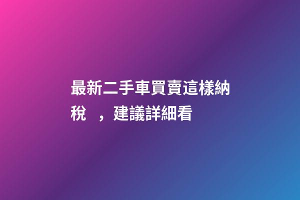 最新二手車買賣這樣納稅，建議詳細看